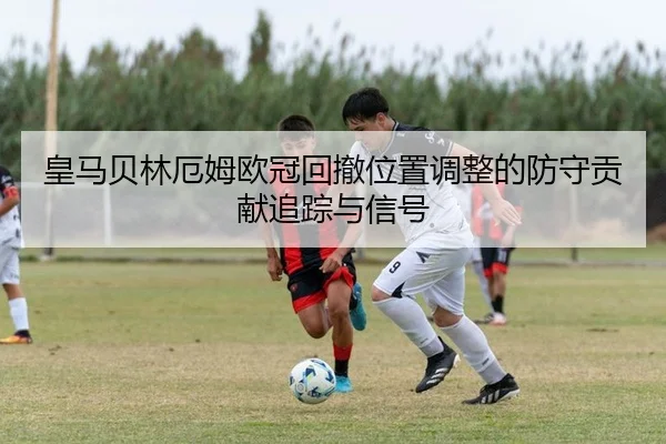 皇马贝林厄姆欧冠回撤位置调整的防守贡献追踪与信号